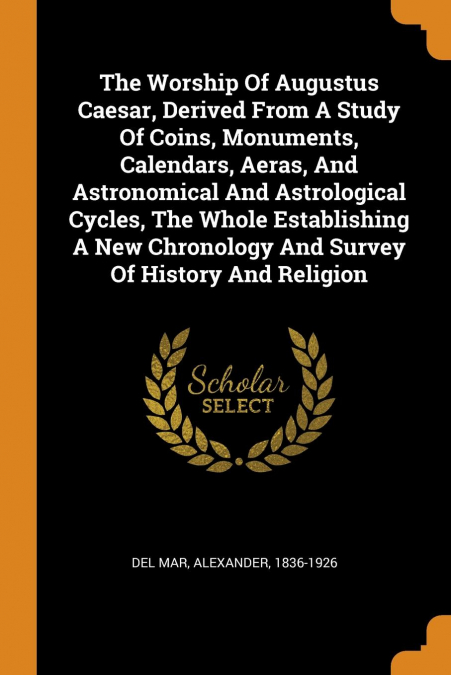 The Worship Of Augustus Caesar, Derived From A Study Of Coins, Monuments, Calendars, Aeras, And Astronomical And Astrological Cycles, The Whole Establishing A New Chronology And Survey Of History And 