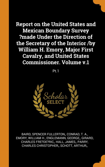Report on the United States and Mexican Boundary Survey ?made Under the Direction of the Secretary of the Interior /by William H. Emory, Major First Cavalry, and United States Commissioner. Volume v.1