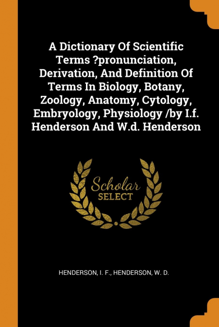 A Dictionary Of Scientific Terms ?pronunciation, Derivation, And Definition Of Terms In Biology, Botany, Zoology, Anatomy, Cytology, Embryology, Physiology /by I.f. Henderson And W.d. Henderson