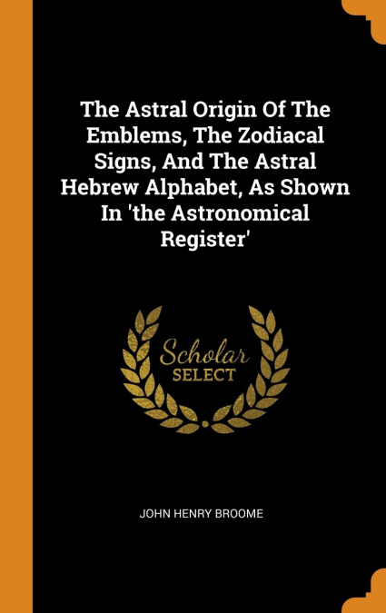 The Astral Origin Of The Emblems, The Zodiacal Signs, And The Astral Hebrew Alphabet, As Shown In 'the Astronomical Register'