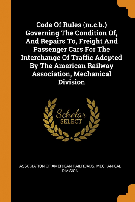 Code Of Rules (m.c.b.) Governing The Condition Of, And Repairs To, Freight And Passenger Cars For The Interchange Of Traffic Adopted By The American Railway Association, Mechanical Division