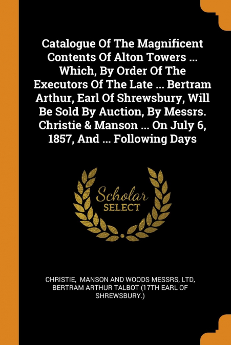 Catalogue Of The Magnificent Contents Of Alton Towers ... Which, By Order Of The Executors Of The Late ... Bertram Arthur, Earl Of Shrewsbury, Will Be Sold By Auction, By Messrs. Christie & Manson ...