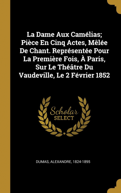 La Dame Aux Camélias; Pièce En Cinq Actes, Mêlée De Chant. Représentée Pour La Première Fois, À Paris, Sur Le Théâtre Du Vaudeville, Le 2 Février 1852