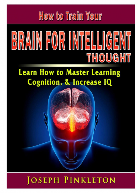 How to Train Your Brain for Intelligent Thought Learn How to Master Learning, Cognition, & Increase IQ