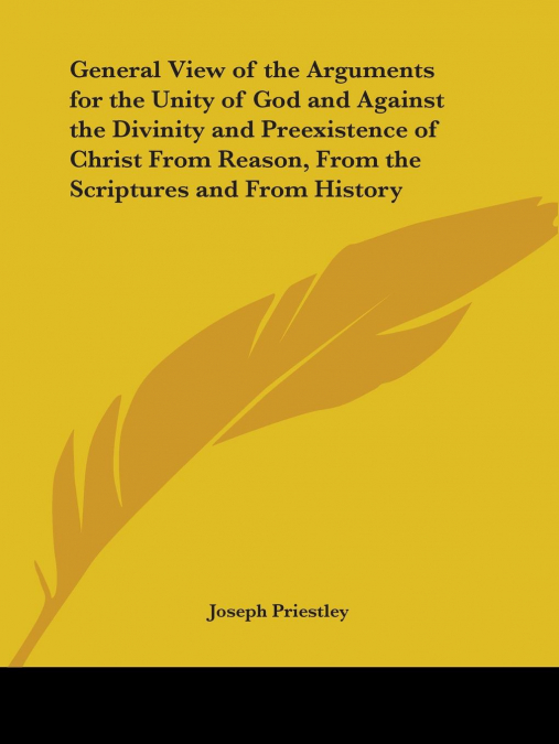 General View of the Arguments for the Unity of God and Against the Divinity and Preexistence of Christ From Reason, From the Scriptures and From History