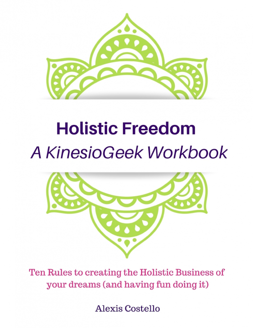 Holistic Freedom A KinesioGeek Workbook - Ten Rules to creating the Holistic Business of your dreams (and having fun doing it!)