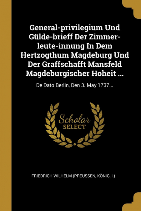 General-privilegium Und Gülde-brieff Der Zimmer-leute-innung In Dem Hertzogthum Magdeburg Und Der Graffschafft Mansfeld Magdeburgischer Hoheit ...