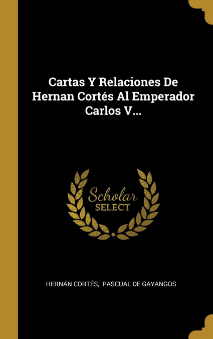 Cartas Y Relaciones De Hernan Cortés Al Emperador Carlos V...