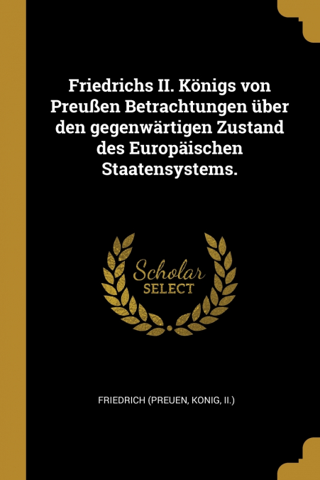 Friedrichs II. Königs von Preußen Betrachtungen über den gegenwärtigen Zustand des Europäischen Staatensystems.