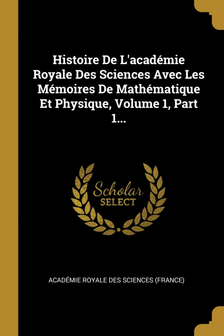 Histoire De L’académie Royale Des Sciences Avec Les Mémoires De Mathématique Et Physique, Volume 1, Part 1...