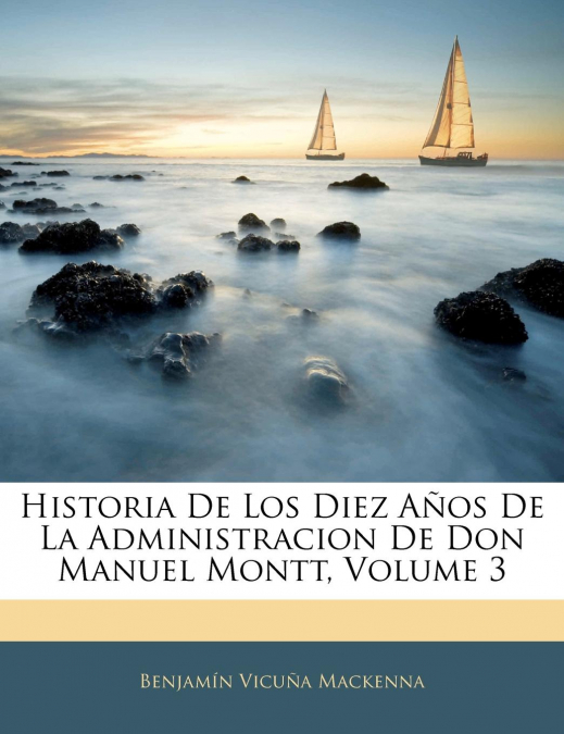 Historia De Los Diez Años De La Administracion De Don Manuel Montt; Volume 3