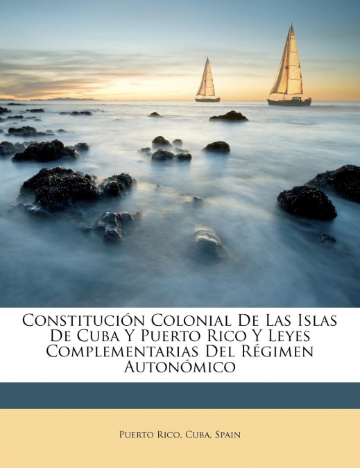 Constitución Colonial De Las Islas De Cuba Y Puerto Rico Y Leyes Complementarias Del Régimen Autonómico
