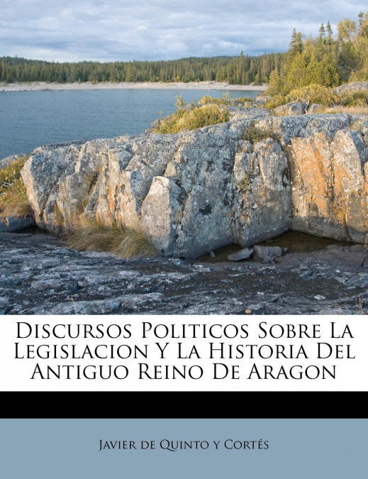 Discursos Politicos Sobre La Legislacion Y La Historia Del Antiguo Reino De Aragon