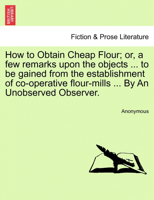 How to Obtain Cheap Flour; or, a few remarks upon the objects ... to be gained from the establishment of co-operative flour-mills ... By An Unobserved Observer.