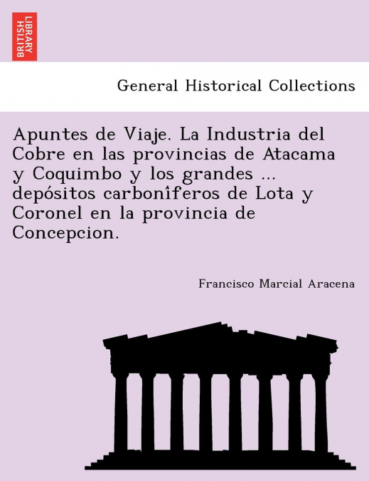 Apuntes de Viaje. La Industria del Cobre en las provincias de Atacama y Coquimbo y los grandes ... depósitos carboníferos de Lota y Coronel en la provincia de Concepcion.