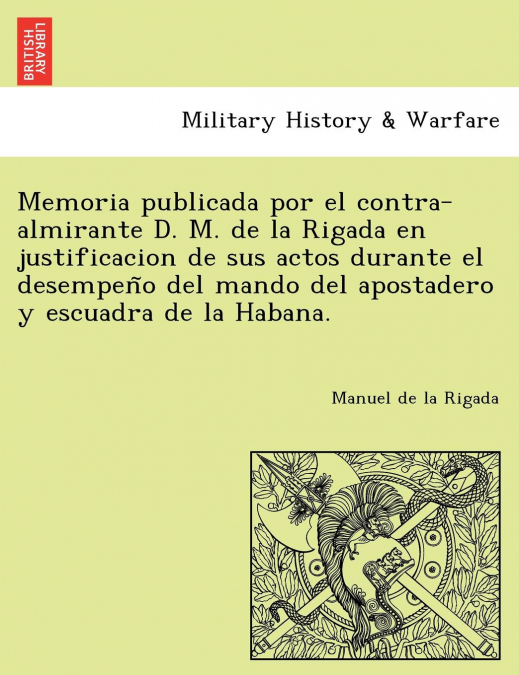 Memoria publicada por el contra-almirante D. M. de la Rigada en justificacion de sus actos durante el desempeño del mando del apostadero y escuadra de la Habana.