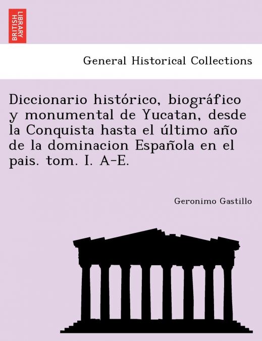 Diccionario histórico, biográfico y monumental de Yucatan, desde la Conquista hasta el último año de la dominacion Española en el pais. tom. I. A-E.