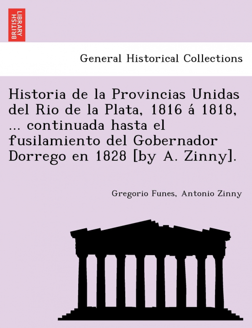 Historia de la Provincias Unidas del Rio de la Plata, 1816 á 1818, ... continuada hasta el fusilamiento del Gobernador Dorrego en 1828 [by A. Zinny].