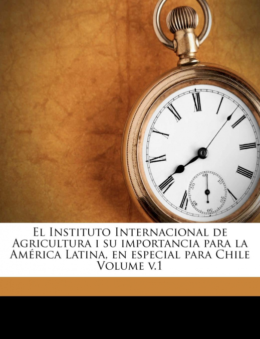 El Instituto Internacional de Agricultura i su importancia para la América Latina, en especial para Chile Volume v.1
