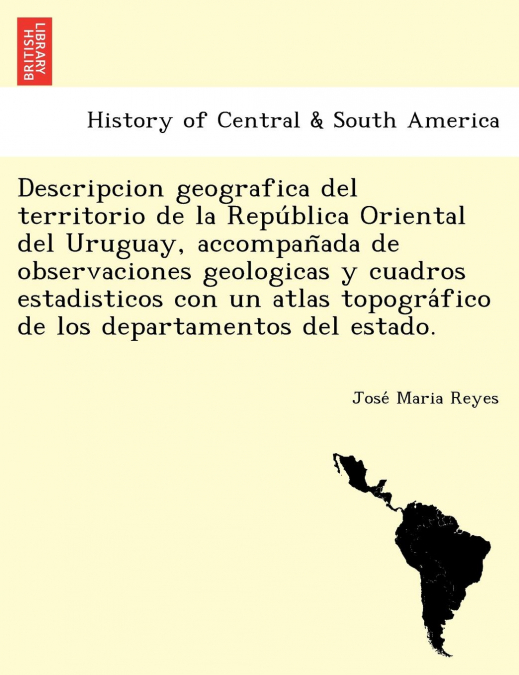 Descripcion geografica del territorio de la República Oriental del Uruguay, accompañada de observaciones geologicas y cuadros estadisticos con un atlas topográfico de los departamentos del estado.