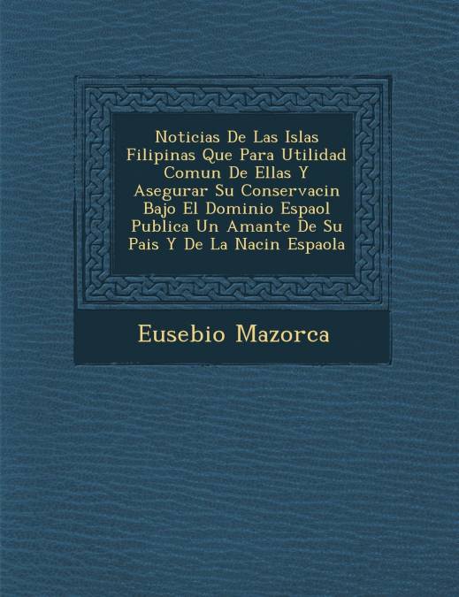 Noticias De Las Islas Filipinas Que Para Utilidad Comun De Ellas Y Asegurar Su Conservaci�n Bajo El Dominio Espa�ol Publica Un Amante De Su Pais Y De La Naci�n Espa�ola