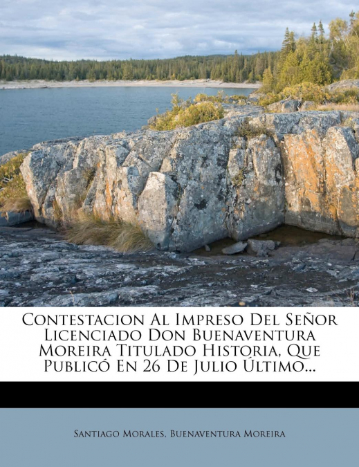 Contestacion Al Impreso Del Señor Licenciado Don Buenaventura Moreira Titulado Historia, Que Publicó En 26 De Julio Último...