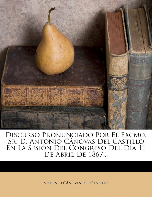 Discurso Pronunciado Por El Excmo. Sr. D. Antonio Cánovas Del Castillo En La Sesión Del Congreso Del Día 11 De Abril De 1867...