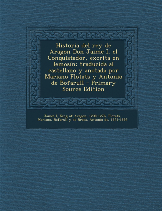 Historia del rey de Aragon Don Jaime I, el Conquistador, excrita en lemosín; traducida al castellano y anotada por Mariano Flotats y Antonio de Bofarull