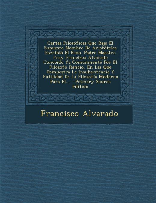 Cartas Filosóficas Que Bajo El Supuesto Nombre De Aristóteles Escribió El Rmo. Padre Maestro Fray Francisco Alvarado Conocido Ya Comunmente Por El Filósofo Rancio, En Las Que Demuestra La Insubsistenc