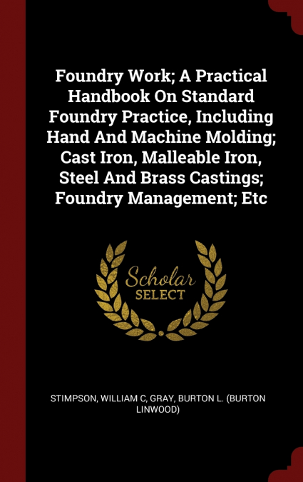 Foundry Work; A Practical Handbook On Standard Foundry Practice, Including Hand And Machine Molding; Cast Iron, Malleable Iron, Steel And Brass Castings; Foundry Management; Etc