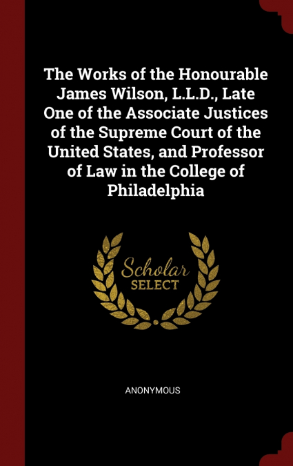 The Works of the Honourable James Wilson, L.L.D., Late One of the Associate Justices of the Supreme Court of the United States, and Professor of Law in the College of Philadelphia
