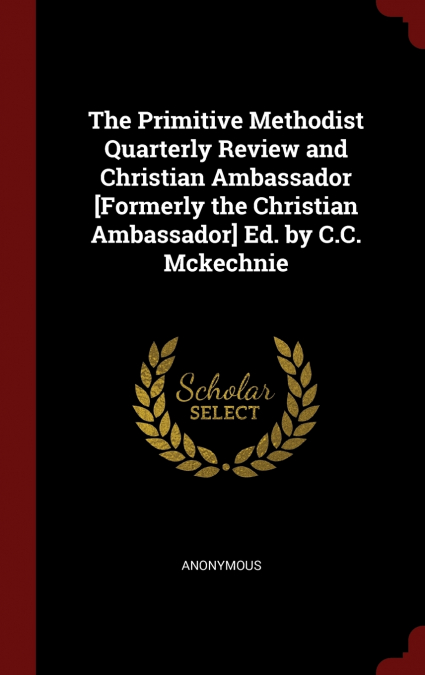 The Primitive Methodist Quarterly Review and Christian Ambassador [Formerly the Christian Ambassador] Ed. by C.C. Mckechnie