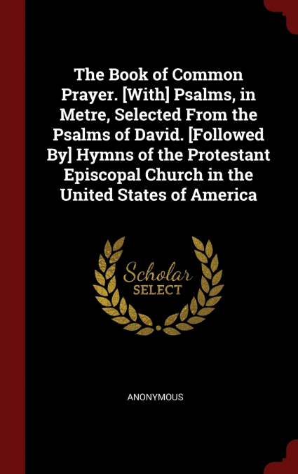 The Book of Common Prayer. [With] Psalms, in Metre, Selected From the Psalms of David. [Followed By] Hymns of the Protestant Episcopal Church in the United States of America