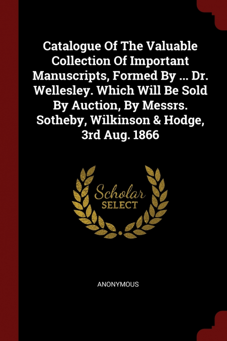 Catalogue Of The Valuable Collection Of Important Manuscripts, Formed By ... Dr. Wellesley. Which Will Be Sold By Auction, By Messrs. Sotheby, Wilkinson & Hodge, 3rd Aug. 1866