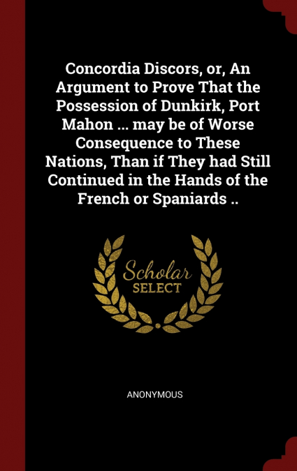 Concordia Discors, or, An Argument to Prove That the Possession of Dunkirk, Port Mahon ... may be of Worse Consequence to These Nations, Than if They had Still Continued in the Hands of the French or 