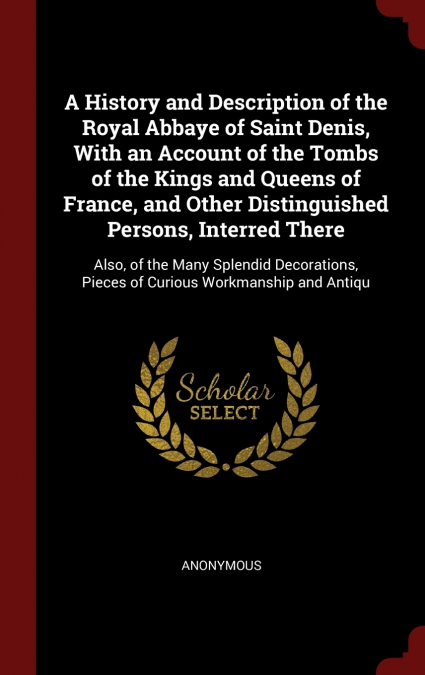 A History and Description of the Royal Abbaye of Saint Denis, With an Account of the Tombs of the Kings and Queens of France, and Other Distinguished Persons, Interred There
