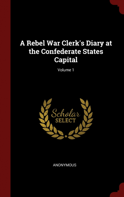 A Rebel War Clerk’s Diary at the Confederate States Capital; Volume 1