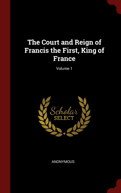 The Court and Reign of Francis the First, King of France; Volume 1