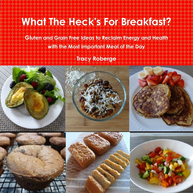 What The Heck’s For Breakfast; Gluten and Grain Free Ideas to Reclaim Energy and Health with the Most Important Meal of the Day