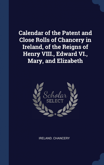 Calendar of the Patent and Close Rolls of Chancery in Ireland, of the Reigns of Henry VIII., Edward VI., Mary, and Elizabeth