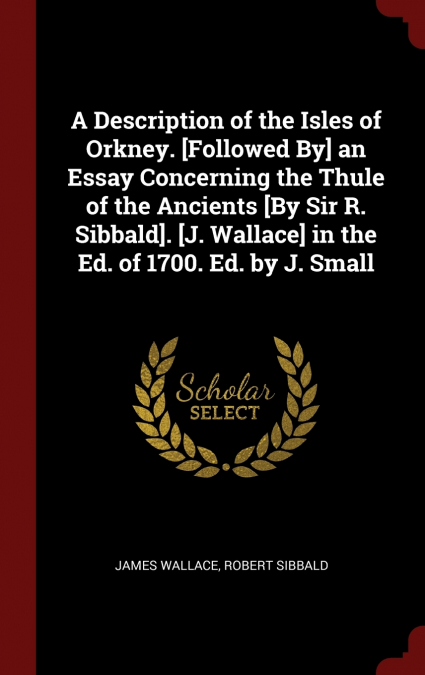 A Description of the Isles of Orkney. [Followed By] an Essay Concerning the Thule of the Ancients [By Sir R. Sibbald]. [J. Wallace] in the Ed. of 1700. Ed. by J. Small