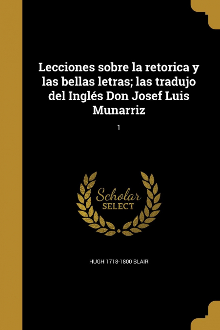 Lecciones sobre la retorica y las bellas letras; las tradujo del Inglés Don Josef Luis Munarriz; 1
