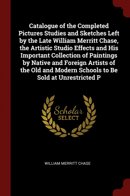 Catalogue of the Completed Pictures Studies and Sketches Left by the Late William Merritt Chase, the Artistic Studio Effects and His Important Collection of Paintings by Native and Foreign Artists of 