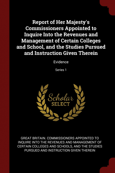 Report of Her Majesty’s Commissioners Appointed to Inquire Into the Revenues and Management of Certain Colleges and School, and the Studies Pursued and Instruction Given Therein
