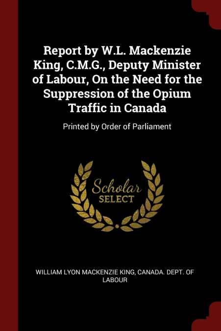 Report by W.L. Mackenzie King, C.M.G., Deputy Minister of Labour, On the Need for the Suppression of the Opium Traffic in Canada