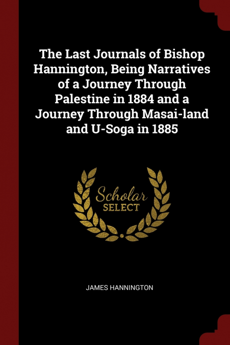 The Last Journals of Bishop Hannington, Being Narratives of a Journey Through Palestine in 1884 and a Journey Through Masai-land and U-Soga in 1885