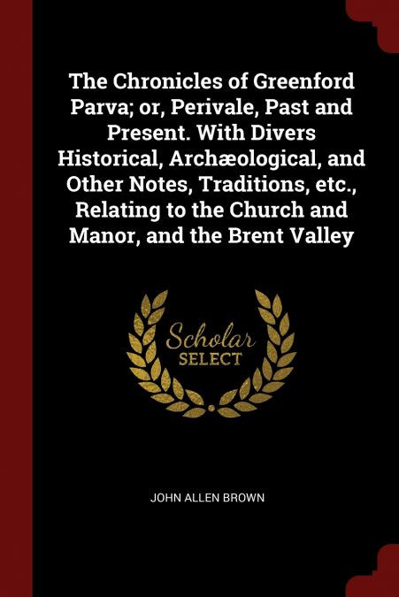 The Chronicles of Greenford Parva; or, Perivale, Past and Present. With Divers Historical, Archæological, and Other Notes, Traditions, etc., Relating to the Church and Manor, and the Brent Valley