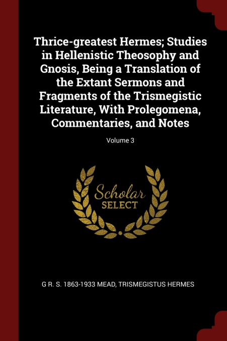 Thrice-greatest Hermes; Studies in Hellenistic Theosophy and Gnosis, Being a Translation of the Extant Sermons and Fragments of the Trismegistic Literature, With Prolegomena, Commentaries, and Notes; 