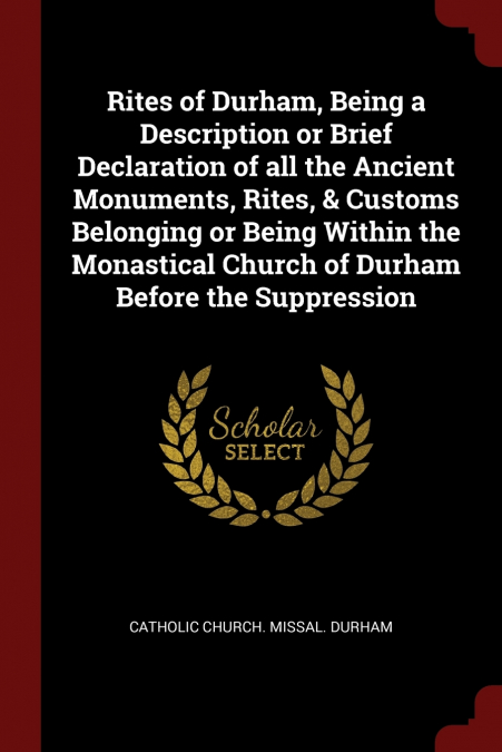 Rites of Durham, Being a Description or Brief Declaration of all the Ancient Monuments, Rites, & Customs Belonging or Being Within the Monastical Church of Durham Before the Suppression