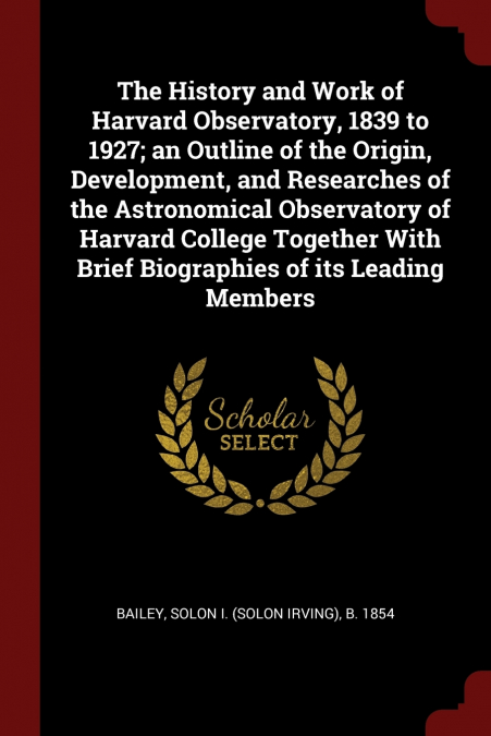 The History and Work of Harvard Observatory, 1839 to 1927; an Outline of the Origin, Development, and Researches of the Astronomical Observatory of Harvard College Together With Brief Biographies of i